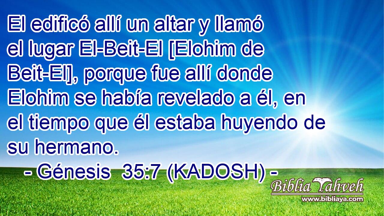  El edificó allí un altar y llamó el lugar El-Beit-El [Elohim de Beit-El], porque fue allí donde Elohim se había revelado a él, en el tiempo que él estaba huyendo de su hermano. 