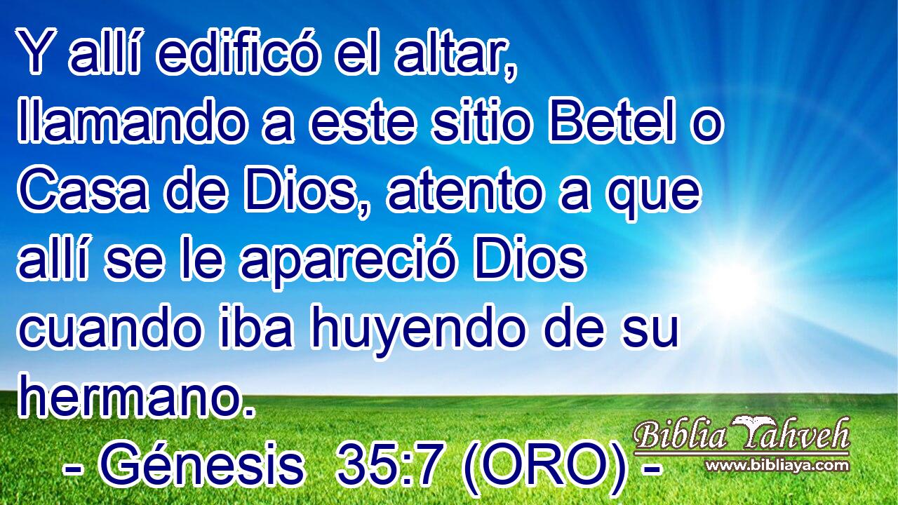  Y allí edificó el altar, llamando a este sitio Betel o Casa de Dios, atento a que allí se le apareció Dios cuando iba huyendo de su hermano. 