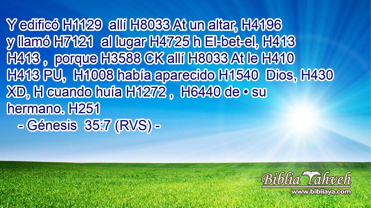 Y edificó H1129  allí H8033 At un altar, H4196  y llamó H7121  al lugar H4725 h El-bet-el, H413 H413 ,  porque H3588 CK allí H8033 At le H410 H413 PU,  H1008 había aparecido H1540  Dios, H430 XD, H cuando huía H1272 ,  H6440 de • su hermano. H251  