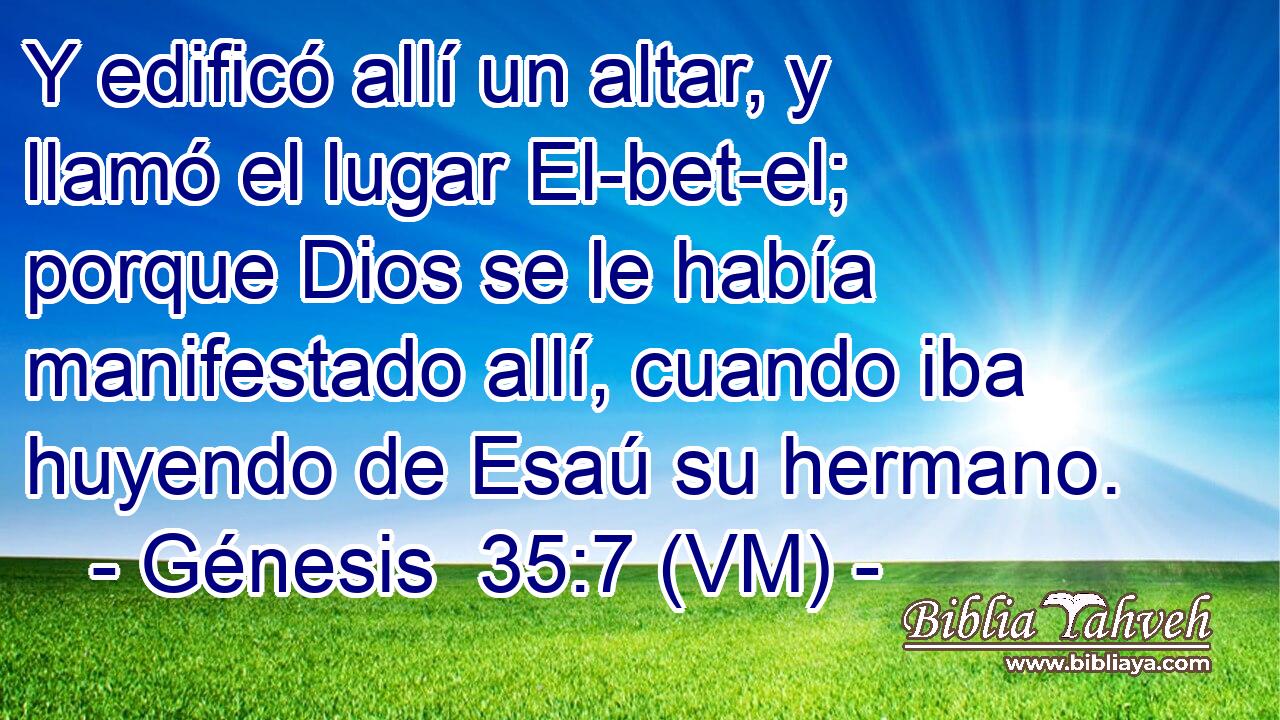  Y edificó allí un altar, y llamó el lugar El-bet-el; porque Dios se le había manifestado allí, cuando iba huyendo de Esaú su hermano. 