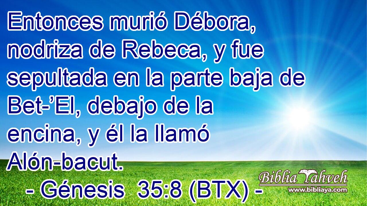 Entonces murió Débora, nodriza de Rebeca, y fue sepultada en la parte baja de Bet-’El, debajo de la encina, y él la llamó Alón-bacut.