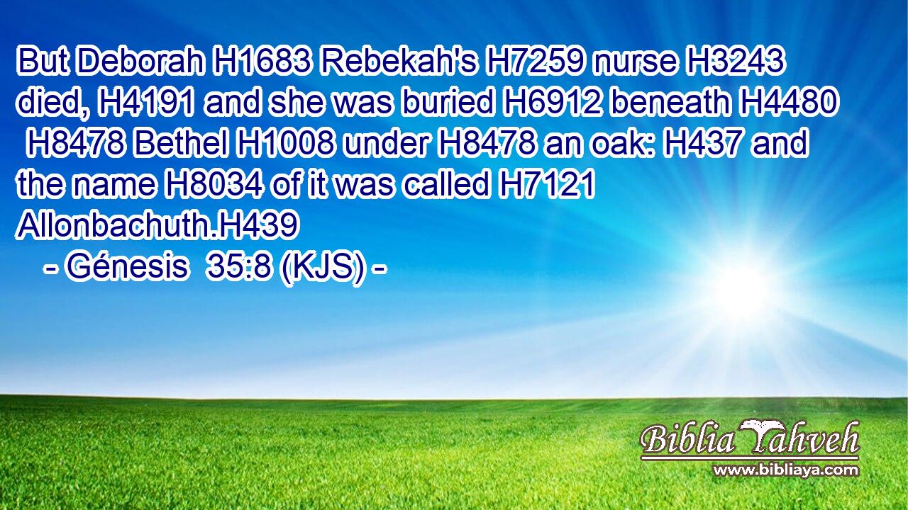 But Deborah H1683 Rebekah's H7259 nurse H3243 died, H4191 and she was buried H6912 beneath H4480  H8478 Bethel H1008 under H8478 an oak: H437 and the name H8034 of it was called H7121 Allonbachuth.H439