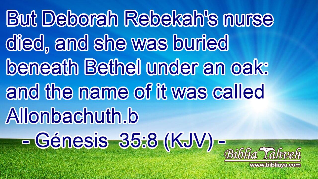 But Deborah Rebekah's nurse died, and she was buried beneath Bethel under an oak: and the name of it was called Allonbachuth.b