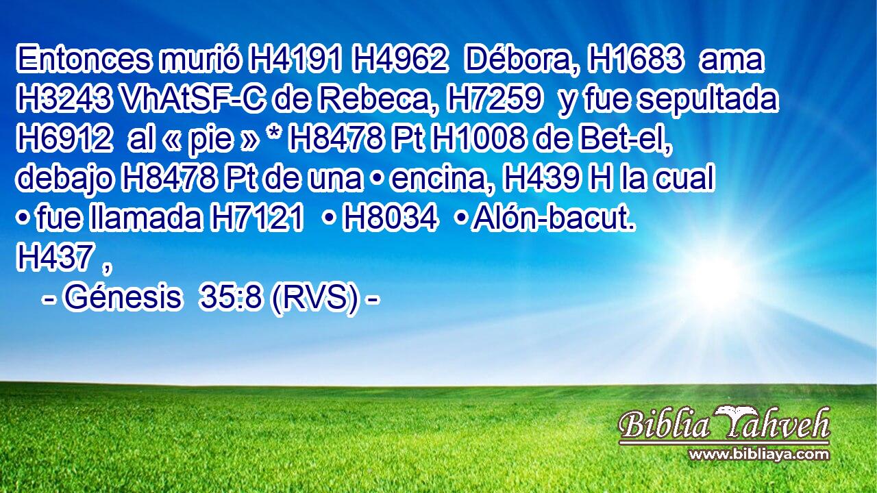 Entonces murió H4191 H4962  Débora, H1683  ama H3243 VhAtSF-C de Rebeca, H7259  y fue sepultada H6912  al « pie » * H8478 Pt H1008 de Bet-el, debajo H8478 Pt de una • encina, H439 H la cual • fue llamada H7121  • H8034  • Alón-bacut. H437 ,  