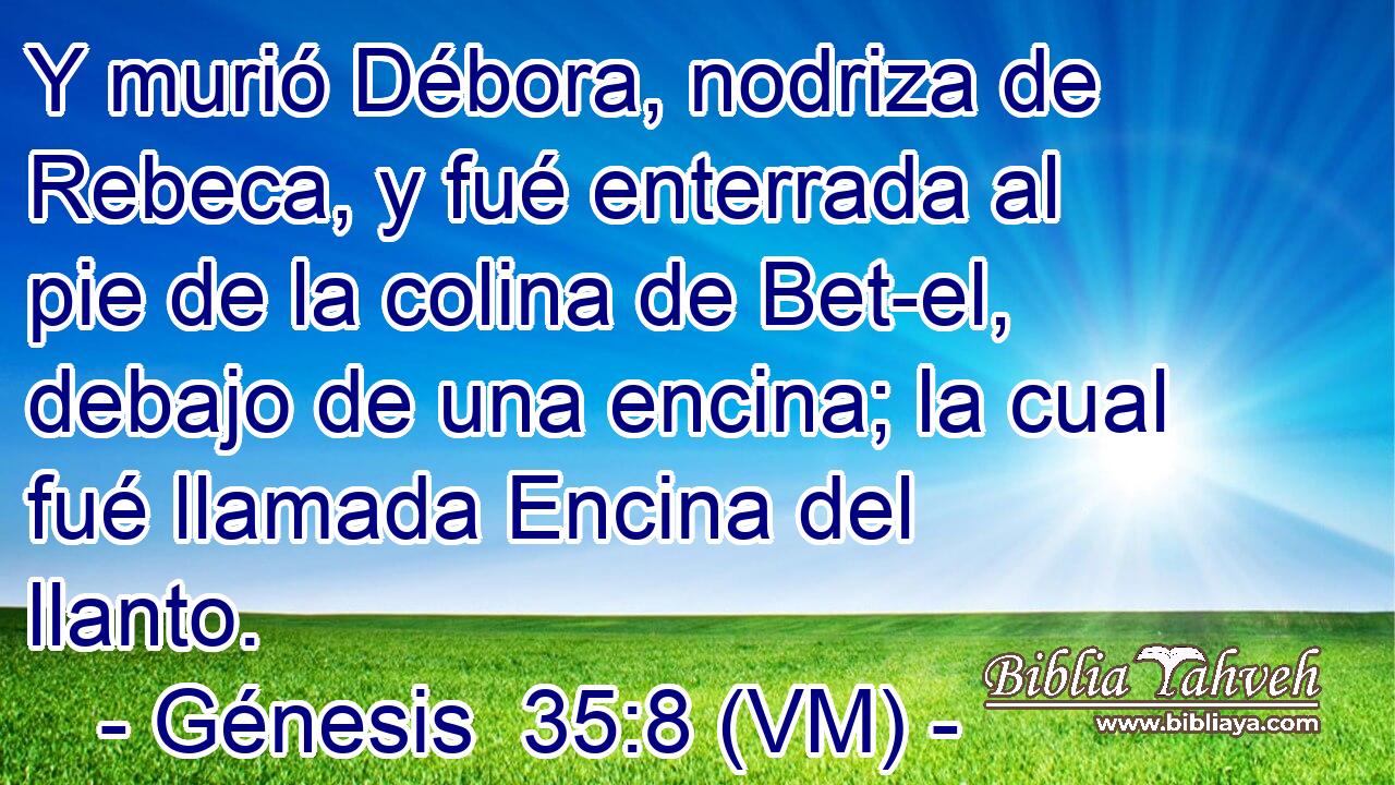  Y murió Débora, nodriza de Rebeca, y fué enterrada al pie de la colina de Bet-el, debajo de una encina; la cual fué llamada Encina del llanto. 
