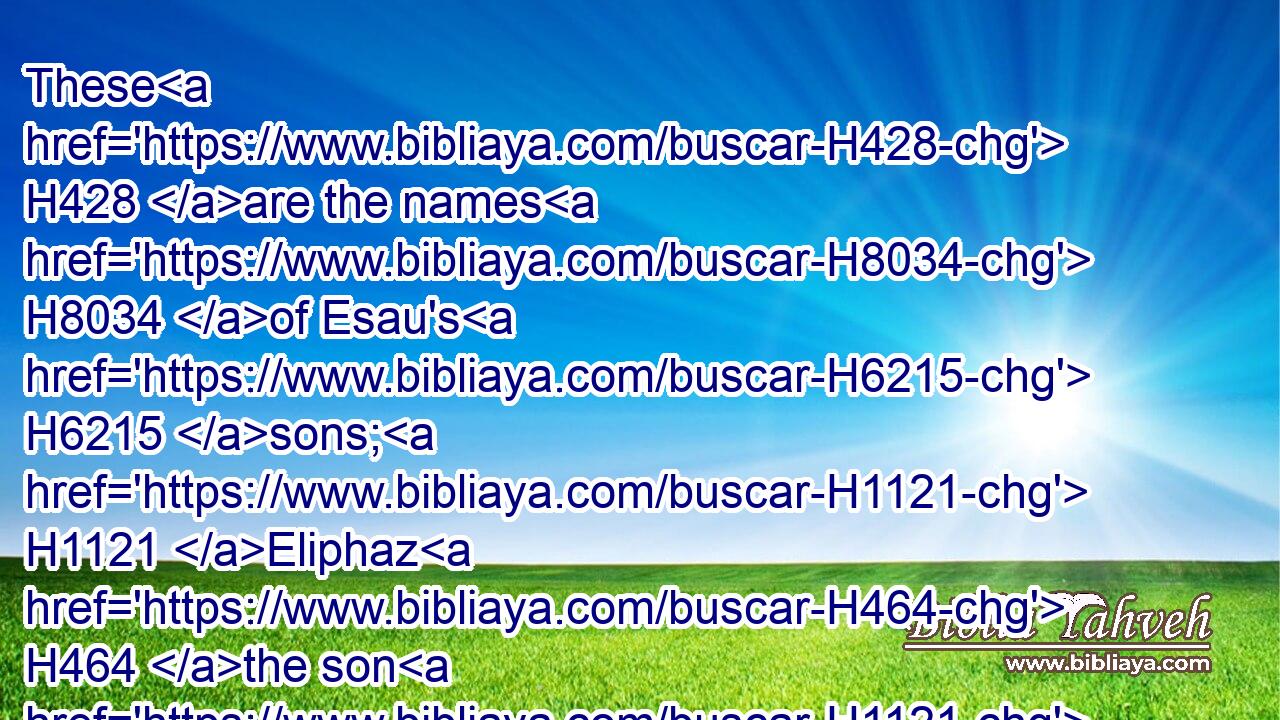 These H428 are the names H8034 of Esau's H6215 sons; H1121 Eliphaz H464 the son H1121 of Adah H5711 the wife H802 of Esau, H6215 Reuel H7467 the son H1121 of Bashemath H1315 the wife H802 of Esau.H6215