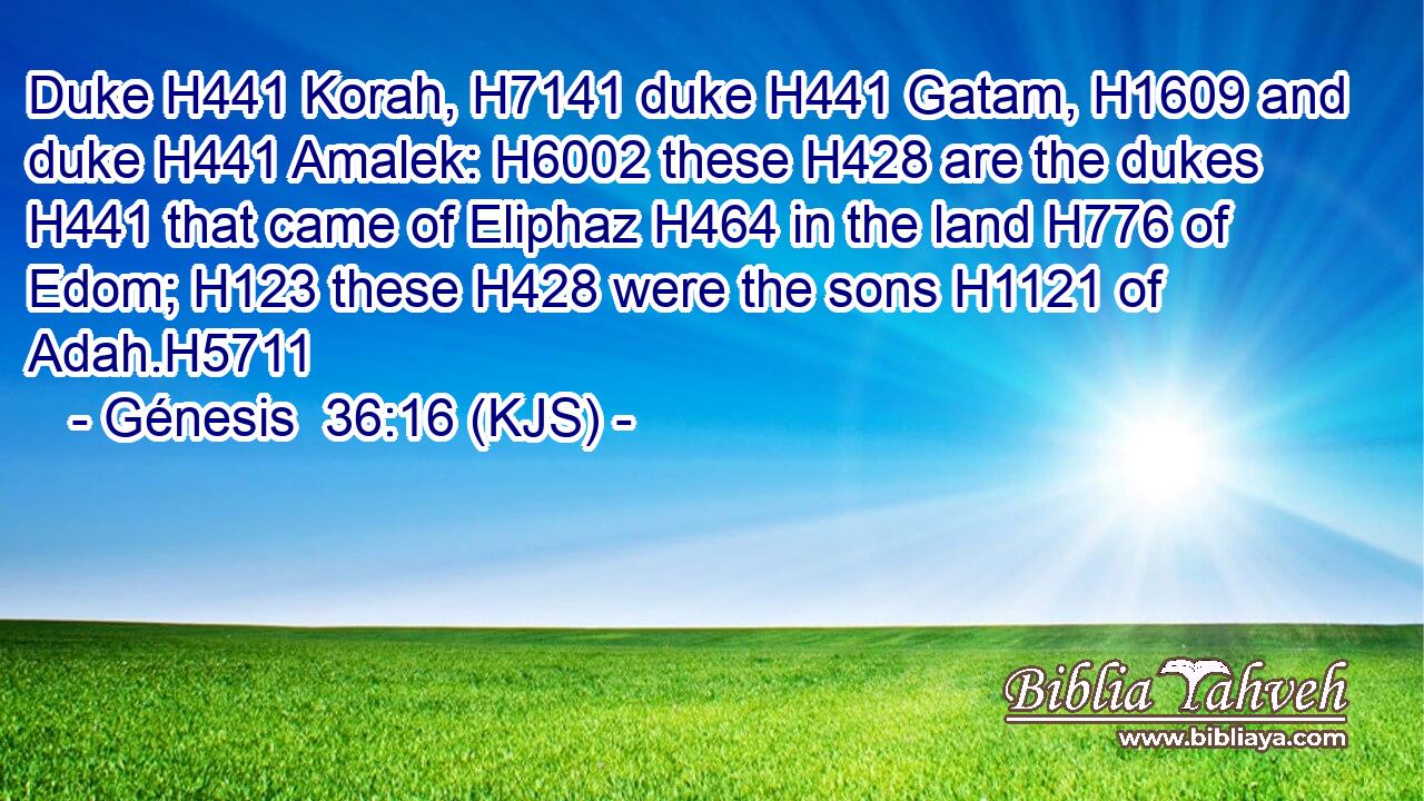 Duke H441 Korah, H7141 duke H441 Gatam, H1609 and duke H441 Amalek: H6002 these H428 are the dukes H441 that came of Eliphaz H464 in the land H776 of Edom; H123 these H428 were the sons H1121 of Adah.H5711