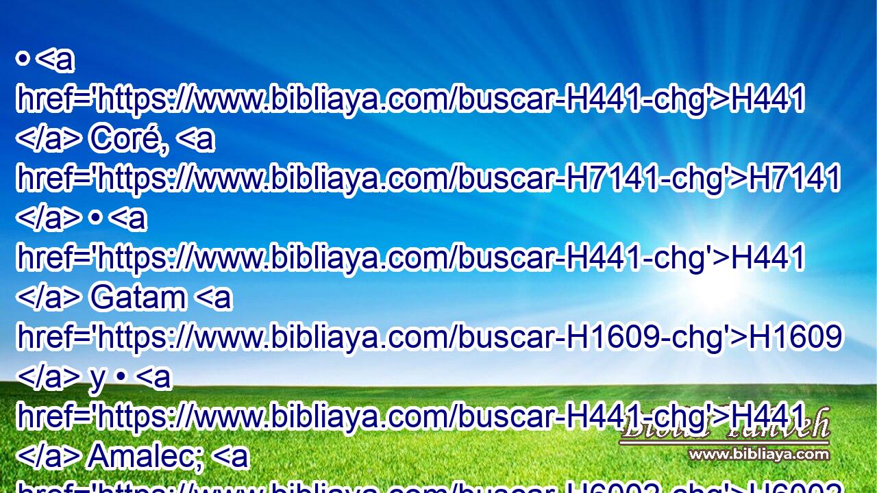 • H441  Coré, H7141  • H441  Gatam H1609  y • H441  Amalec; H6002  estos H428  son los jefes H441  de Elifaz H464  en la tierra H776  de Edom; H123  estos H428  fueron los hijos H1121  de Ada. H5711  
