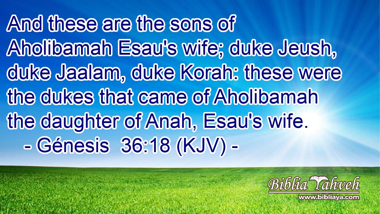 And these are the sons of Aholibamah Esau's wife; duke Jeush, duke Jaalam, duke Korah: these were the dukes that came of Aholibamah the daughter of Anah, Esau's wife.