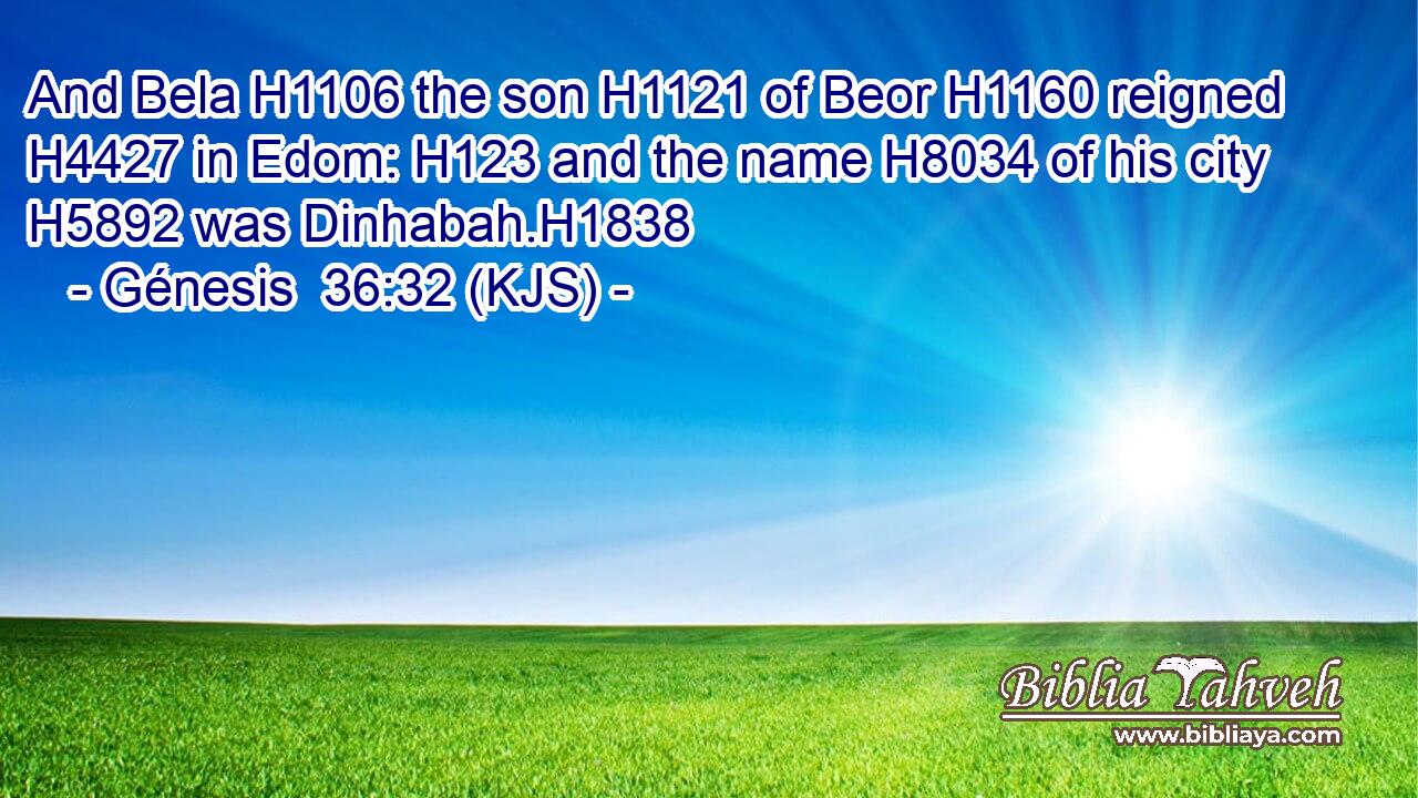 And Bela H1106 the son H1121 of Beor H1160 reigned H4427 in Edom: H123 and the name H8034 of his city H5892 was Dinhabah.H1838