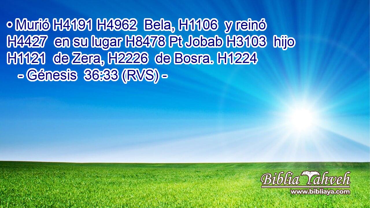 • Murió H4191 H4962  Bela, H1106  y reinó H4427  en su lugar H8478 Pt Jobab H3103  hijo H1121  de Zera, H2226  de Bosra. H1224  