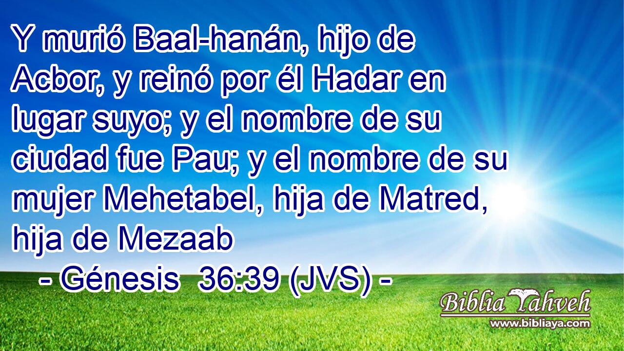 Y murió Baal-hanán, hijo de Acbor, y reinó por él Hadar en lugar suyo; y el nombre de su ciudad fue Pau; y el nombre de su mujer Mehetabel, hija de Matred, hija de Mezaab