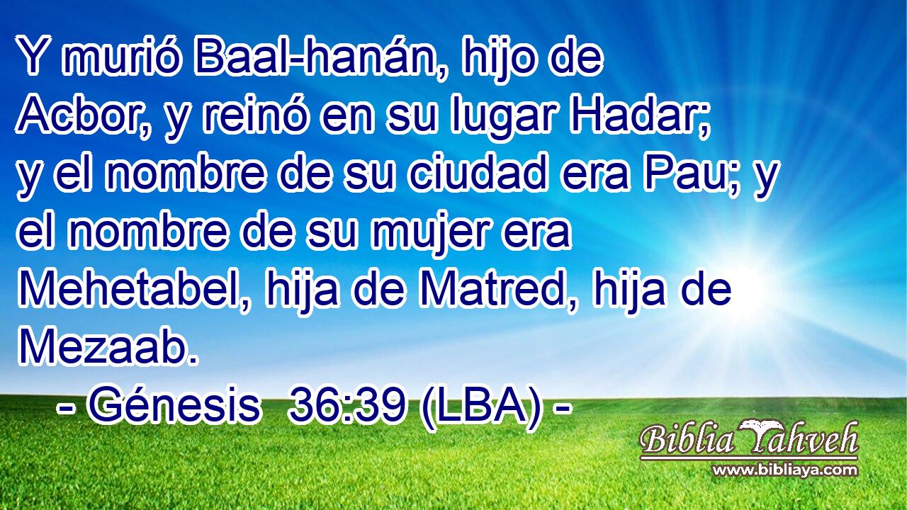 Y murió Baal-hanán, hijo de Acbor, y reinó en su lugar Hadar; y el nombre de su ciudad era Pau; y el nombre de su mujer era Mehetabel, hija de Matred, hija de Mezaab.