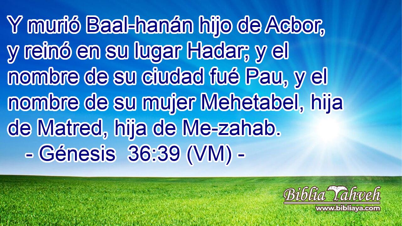  Y murió Baal-hanán hijo de Acbor, y reinó en su lugar Hadar; y el nombre de su ciudad fué Pau, y el nombre de su mujer Mehetabel, hija de Matred, hija de Me-zahab. 