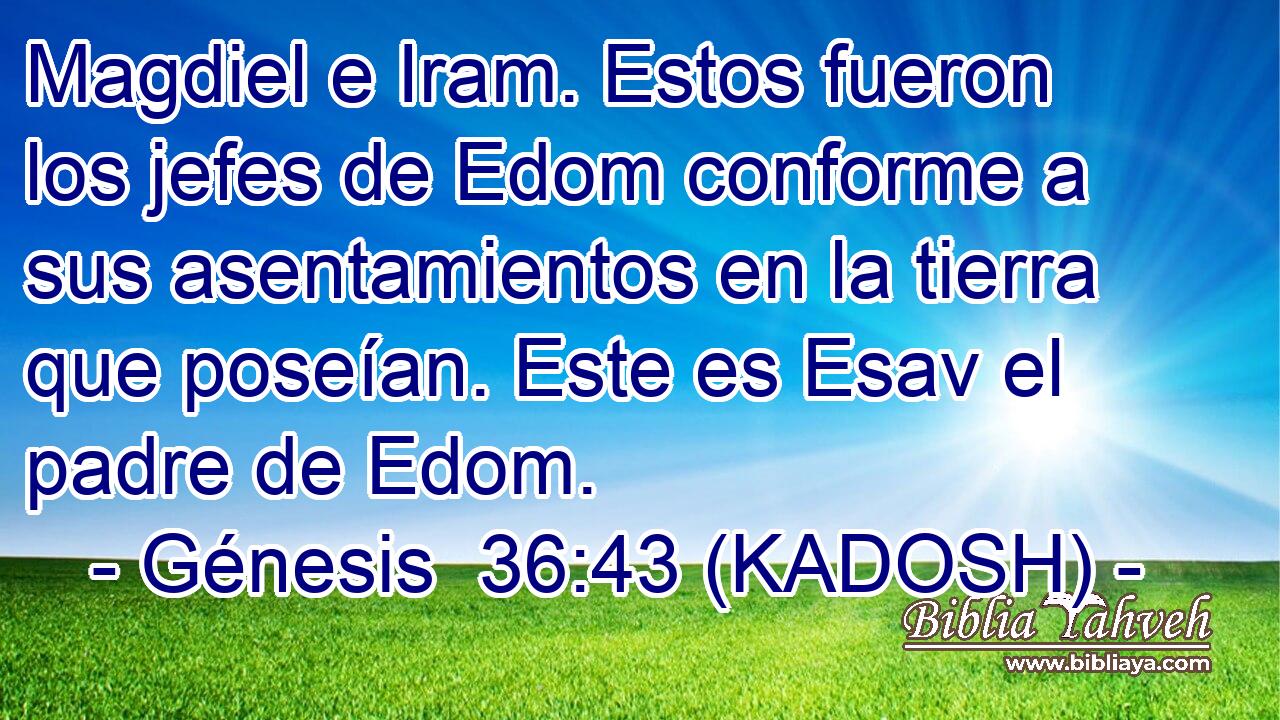  Magdiel e Iram. Estos fueron los jefes de Edom conforme a sus asentamientos en la tierra que poseían. Este es Esav el padre de Edom. 