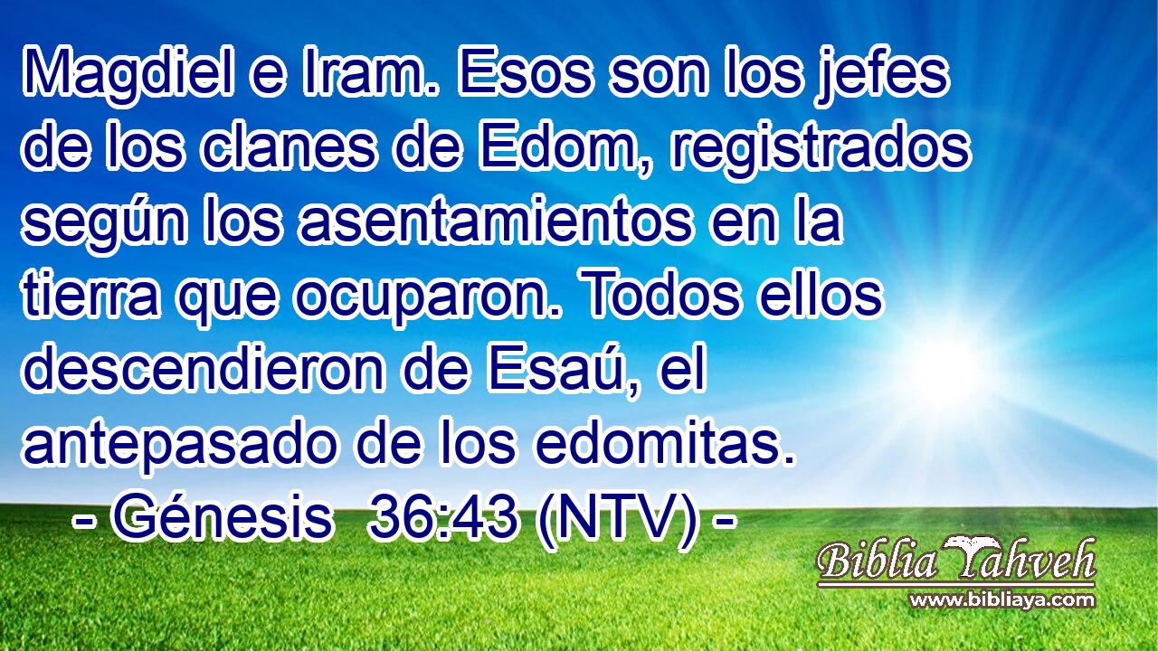 Magdiel e Iram. Esos son los jefes de los clanes de Edom, registrados según los asentamientos en la tierra que ocuparon. Todos ellos descendieron de Esaú, el antepasado de los edomitas.