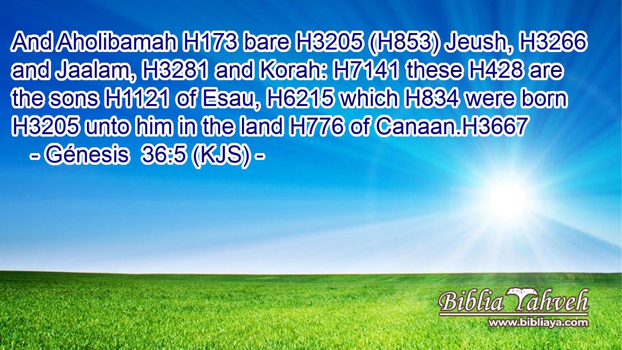 And Aholibamah H173 bare H3205 (H853) Jeush, H3266 and Jaalam, H3281 and Korah: H7141 these H428 are the sons H1121 of Esau, H6215 which H834 were born H3205 unto him in the land H776 of Canaan.H3667