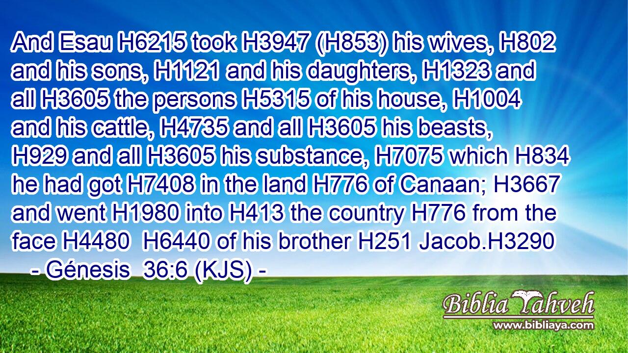 And Esau H6215 took H3947 (H853) his wives, H802 and his sons, H1121 and his daughters, H1323 and all H3605 the persons H5315 of his house, H1004 and his cattle, H4735 and all H3605 his beasts, H929 and all H3605 his substance, H7075 which H834 he had got H7408 in the land H776 of Canaan; H3667 and went H1980 into H413 the country H776 from the face H4480  H6440 of his brother H251 Jacob.H3290