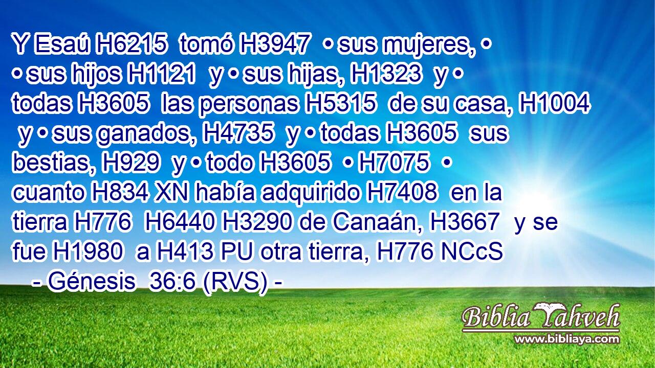 Y Esaú H6215  tomó H3947  • sus mujeres, • • sus hijos H1121  y • sus hijas, H1323  y • todas H3605  las personas H5315  de su casa, H1004  y • sus ganados, H4735  y • todas H3605  sus bestias, H929  y • todo H3605  • H7075  • cuanto H834 XN había adquirido H7408  en la tierra H776  H6440 H3290 de Canaán, H3667  y se fue H1980  a H413 PU otra tierra, H776 NCcS