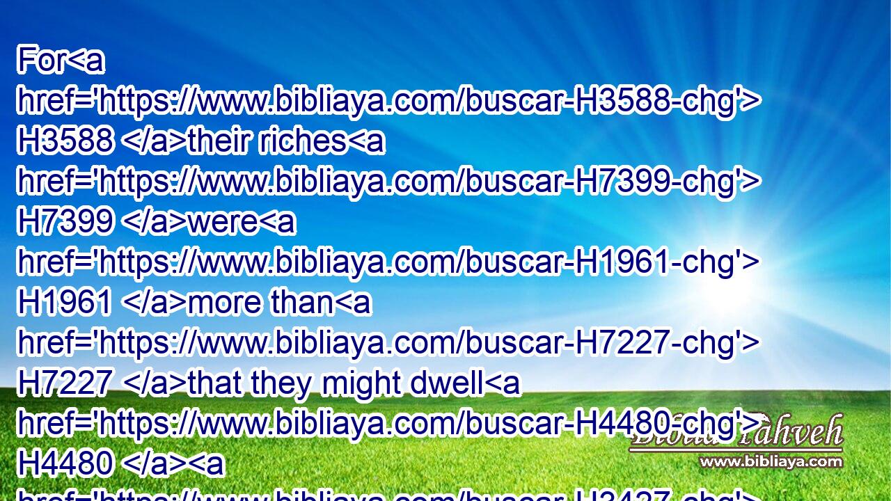 For H3588 their riches H7399 were H1961 more than H7227 that they might dwell H4480  H3427 together; H3162 and the land H776 wherein they were strangers H4033 could H3201 not H3808 bear H5375 them because H4480  H6440 of their cattle.H4735