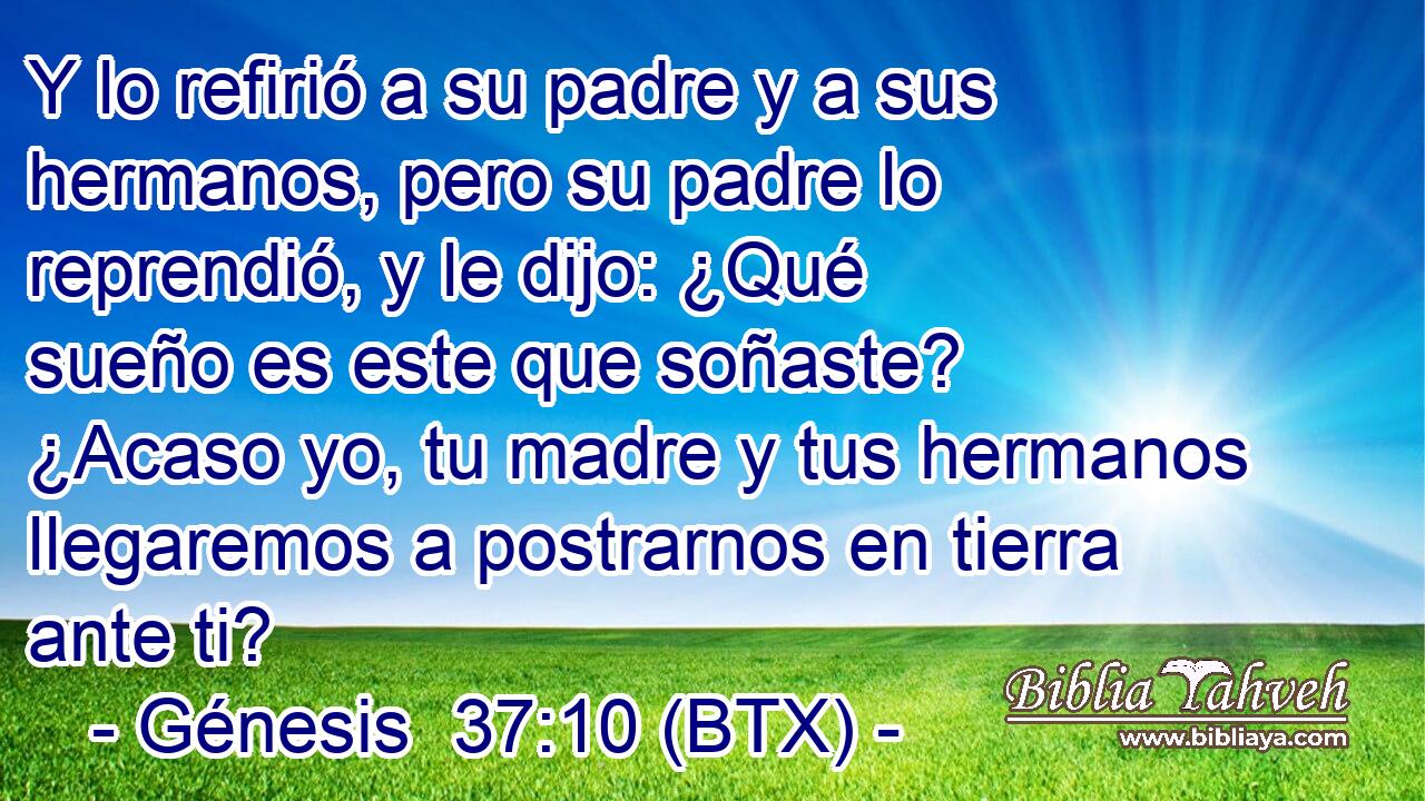 Y lo refirió a su padre y a sus hermanos, pero su padre lo reprendió, y le dijo: ¿Qué sueño es este que soñaste? ¿Acaso yo, tu madre y tus hermanos llegaremos a postrarnos en tierra ante ti?