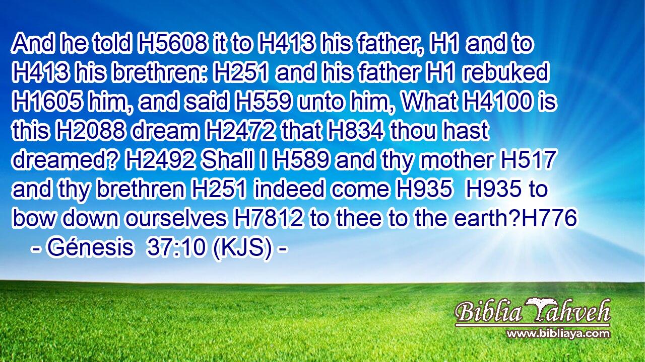 And he told H5608 it to H413 his father, H1 and to H413 his brethren: H251 and his father H1 rebuked H1605 him, and said H559 unto him, What H4100 is this H2088 dream H2472 that H834 thou hast dreamed? H2492 Shall I H589 and thy mother H517 and thy brethren H251 indeed come H935  H935 to bow down ourselves H7812 to thee to the earth?H776
