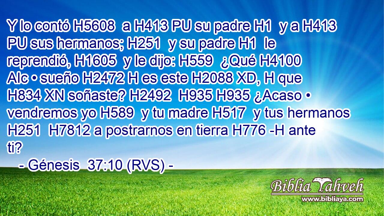 Y lo contó H5608  a H413 PU su padre H1  y a H413 PU sus hermanos; H251  y su padre H1  le reprendió, H1605  y le dijo: H559  ¿Qué H4100 AIc • sueño H2472 H es este H2088 XD, H que H834 XN soñaste? H2492  H935 H935 ¿Acaso • vendremos yo H589  y tu madre H517  y tus hermanos H251  H7812 a postrarnos en tierra H776 -H ante ti? 