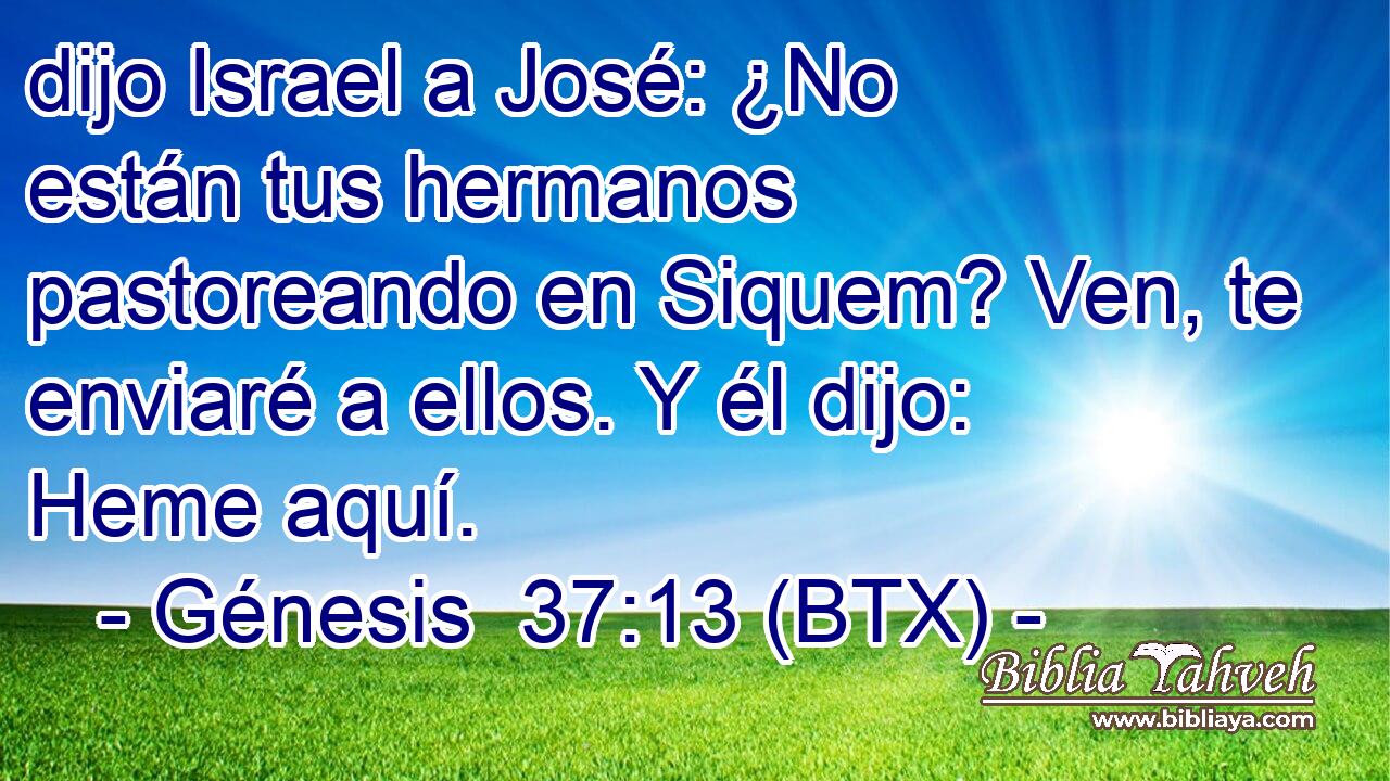 dijo Israel a José: ¿No están tus hermanos pastoreando en Siquem? Ven, te enviaré a ellos. Y él dijo: Heme aquí.