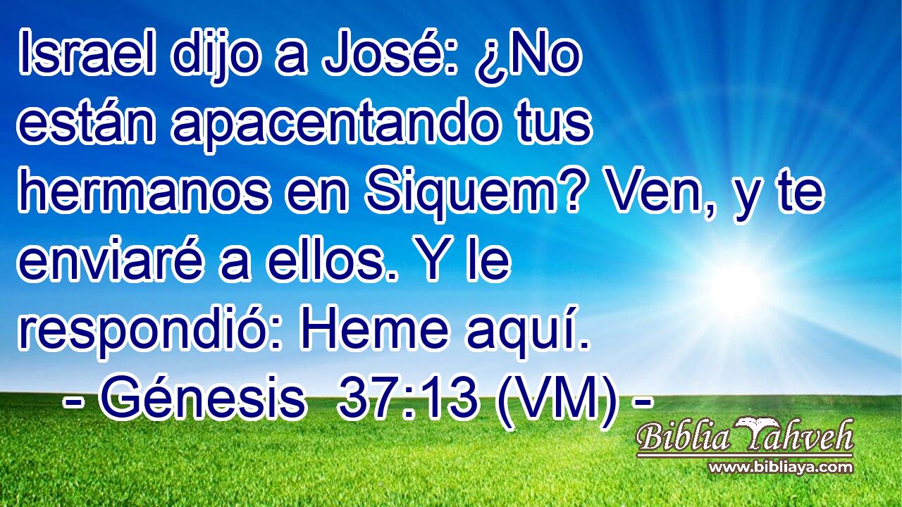  Israel dijo a José: ¿No están apacentando tus hermanos en Siquem? Ven, y te enviaré a ellos. Y le respondió: Heme aquí. 