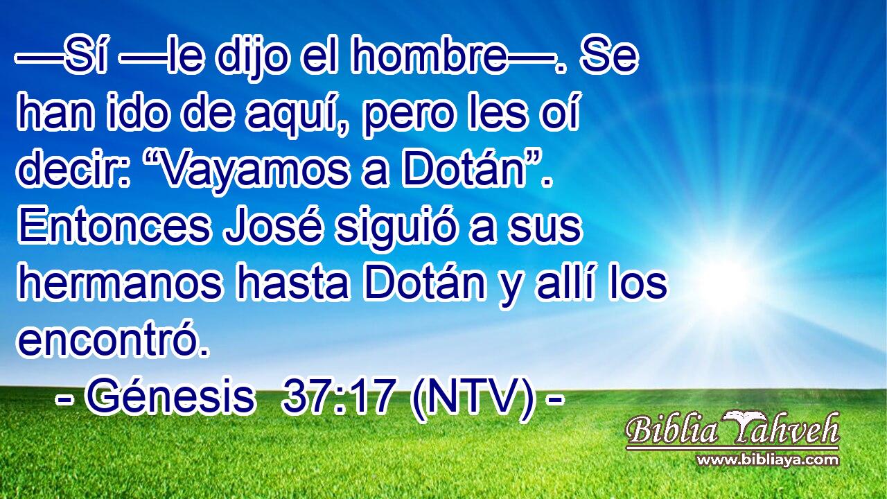 —Sí —le dijo el hombre—. Se han ido de aquí, pero les oí decir: “Vayamos a Dotán”. Entonces José siguió a sus hermanos hasta Dotán y allí los encontró.