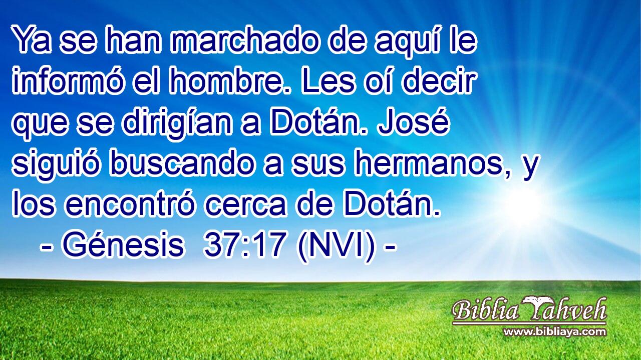  Ya se han marchado de aquí le informó el hombre. Les oí decir que se dirigían a Dotán. José siguió buscando a sus hermanos, y los encontró cerca de Dotán. 