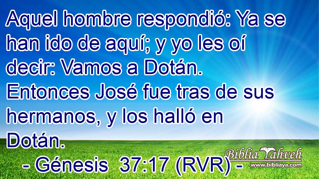 Aquel hombre respondió: Ya se han ido de aquí; y yo les oí decir: Vamos a Dotán. Entonces José fue tras de sus hermanos, y los halló en Dotán.