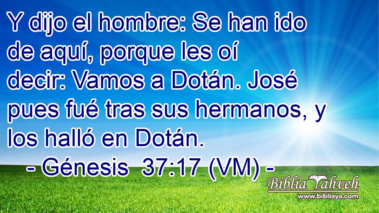  Y dijo el hombre: Se han ido de aquí, porque les oí decir: Vamos a Dotán. José pues fué tras sus hermanos, y los halló en Dotán. 