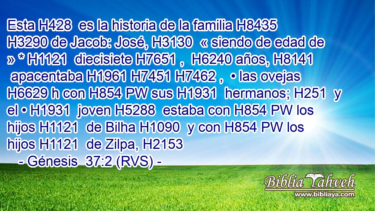 Esta H428  es la historia de la familia H8435  H3290 de Jacob: José, H3130  « siendo de edad de » * H1121  diecisiete H7651 ,  H6240 años, H8141  apacentaba H1961 H7451 H7462 ,  • las ovejas H6629 h con H854 PW sus H1931  hermanos; H251  y el • H1931  joven H5288  estaba con H854 PW los hijos H1121  de Bilha H1090  y con H854 PW los hijos H1121  de Zilpa, H2153