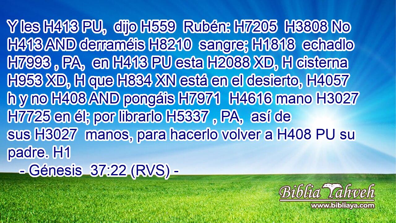 Y les H413 PU,  dijo H559  Rubén: H7205  H3808 No H413 AND derraméis H8210  sangre; H1818  echadlo H7993 , PA,  en H413 PU esta H2088 XD, H cisterna H953 XD, H que H834 XN está en el desierto, H4057 h y no H408 AND pongáis H7971  H4616 mano H3027  H7725 en él; por librarlo H5337 , PA,  así de sus H3027  manos, para hacerlo volver a H408 PU su padre. H1  