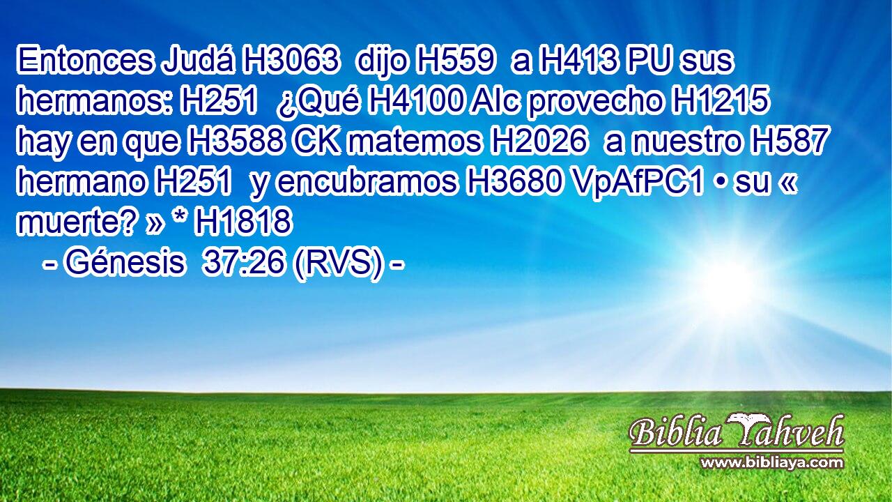 Entonces Judá H3063  dijo H559  a H413 PU sus hermanos: H251  ¿Qué H4100 AIc provecho H1215  hay en que H3588 CK matemos H2026  a nuestro H587  hermano H251  y encubramos H3680 VpAfPC1 • su « muerte? » * H1818  