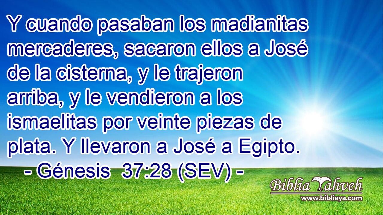 Y cuando pasaban los madianitas mercaderes, sacaron ellos a José de la cisterna, y le trajeron arriba, y le vendieron a los ismaelitas por veinte piezas de plata. Y llevaron a José a Egipto.