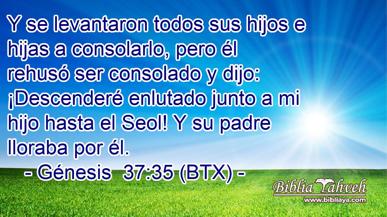 Y se levantaron todos sus hijos e hijas a consolarlo, pero él rehusó ser consolado y dijo: ¡Descenderé enlutado junto a mi hijo hasta el Seol! Y su padre lloraba por él.