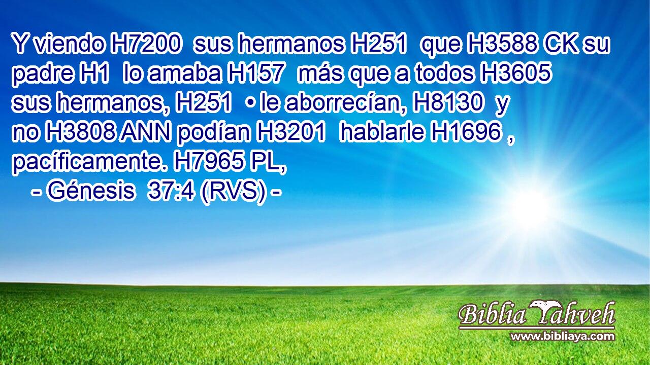 Y viendo H7200  sus hermanos H251  que H3588 CK su padre H1  lo amaba H157  más que a todos H3605  sus hermanos, H251  • le aborrecían, H8130  y no H3808 ANN podían H3201  hablarle H1696 ,  pacíficamente. H7965 PL,  