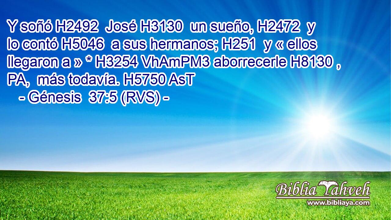 Y soñó H2492  José H3130  un sueño, H2472  y lo contó H5046  a sus hermanos; H251  y « ellos llegaron a » * H3254 VhAmPM3 aborrecerle H8130 , PA,  más todavía. H5750 AsT 
