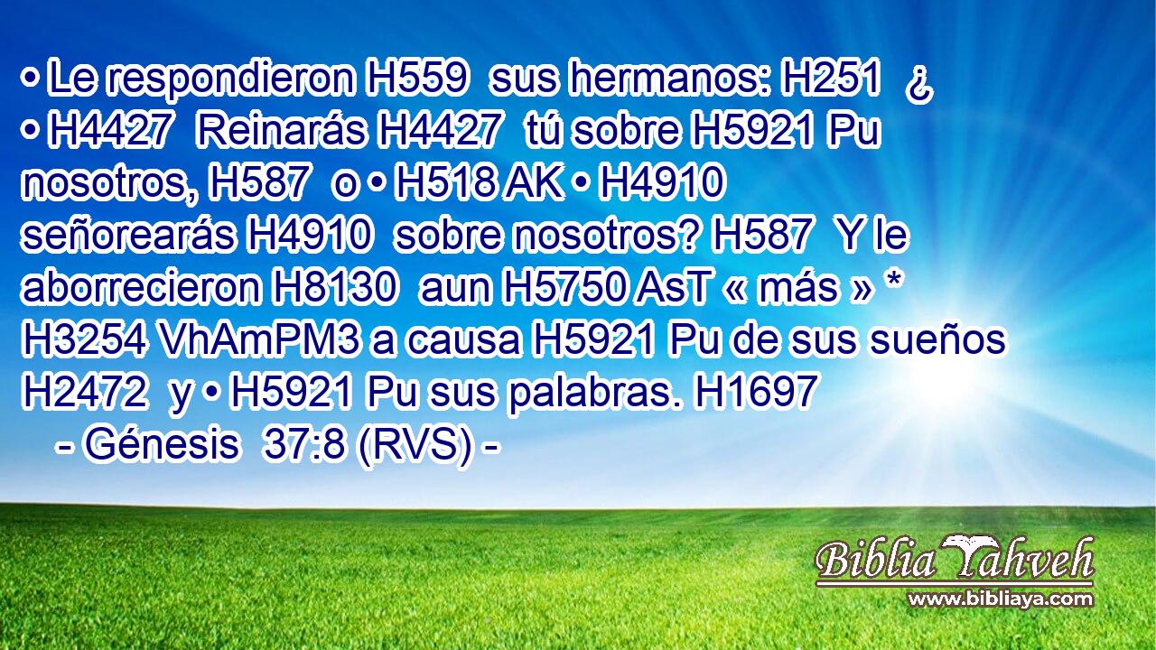 • Le respondieron H559  sus hermanos: H251  ¿ • H4427  Reinarás H4427  tú sobre H5921 Pu nosotros, H587  o • H518 AK • H4910  señorearás H4910  sobre nosotros? H587  Y le aborrecieron H8130  aun H5750 AsT « más » * H3254 VhAmPM3 a causa H5921 Pu de sus sueños H2472  y • H5921 Pu sus palabras. H1697  