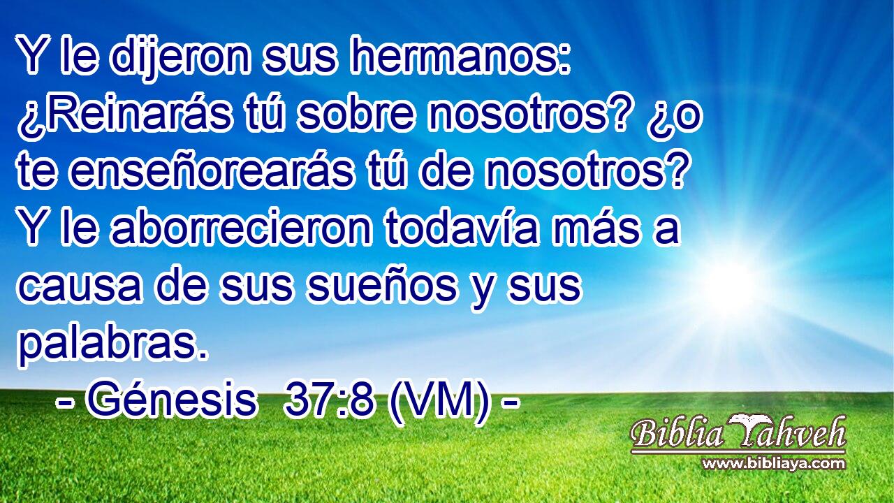  Y le dijeron sus hermanos: ¿Reinarás tú sobre nosotros? ¿o te enseñorearás tú de nosotros? Y le aborrecieron todavía más a causa de sus sueños y sus palabras. 