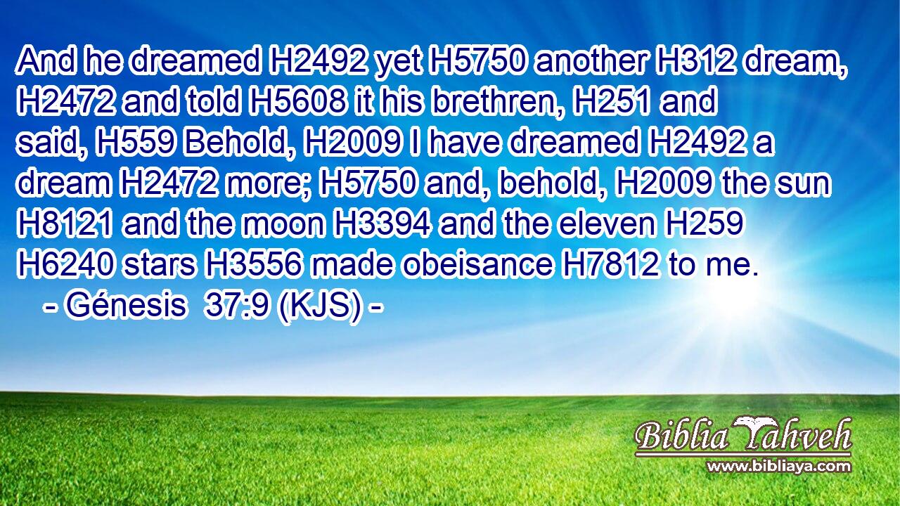 And he dreamed H2492 yet H5750 another H312 dream, H2472 and told H5608 it his brethren, H251 and said, H559 Behold, H2009 I have dreamed H2492 a dream H2472 more; H5750 and, behold, H2009 the sun H8121 and the moon H3394 and the eleven H259  H6240 stars H3556 made obeisance H7812 to me.