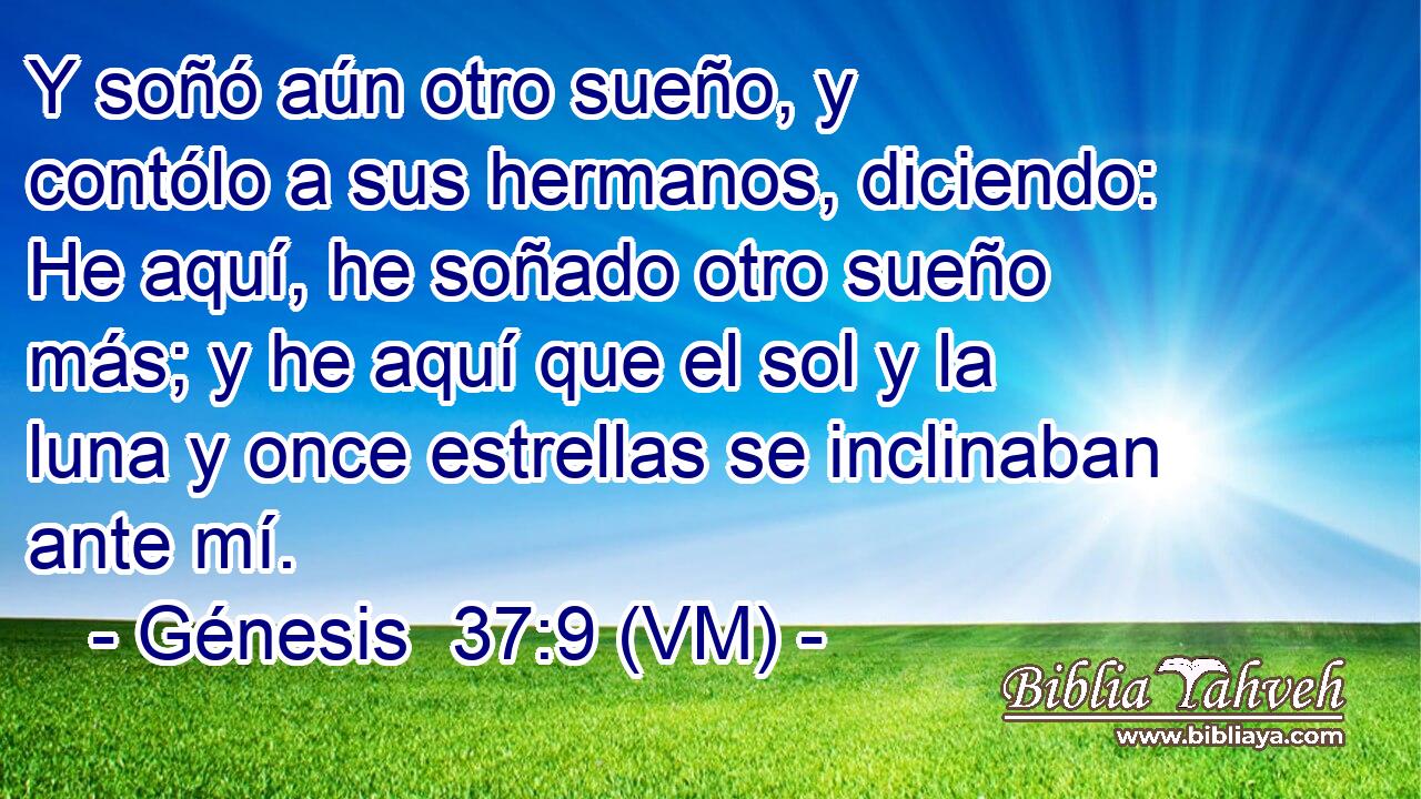  Y soñó aún otro sueño, y contólo a sus hermanos, diciendo: He aquí, he soñado otro sueño más; y he aquí que el sol y la luna y once estrellas se inclinaban ante mí. 