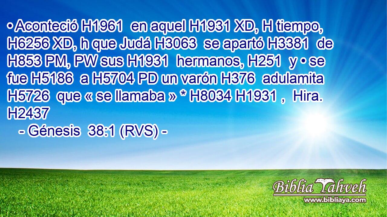 • Aconteció H1961  en aquel H1931 XD, H tiempo, H6256 XD, h que Judá H3063  se apartó H3381  de H853 PM, PW sus H1931  hermanos, H251  y • se fue H5186  a H5704 PD un varón H376  adulamita H5726  que « se llamaba » * H8034 H1931 ,  Hira. H2437  