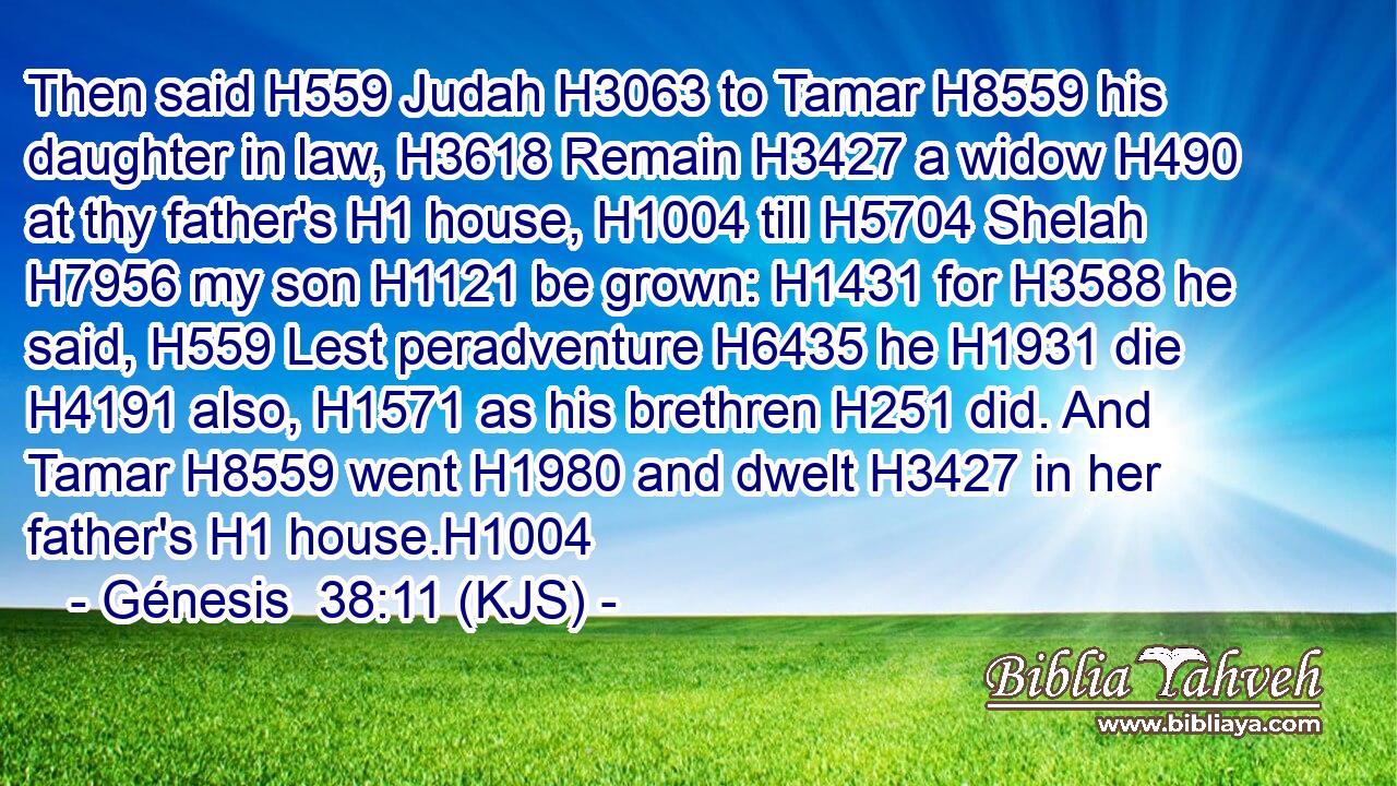 Then said H559 Judah H3063 to Tamar H8559 his daughter in law, H3618 Remain H3427 a widow H490 at thy father's H1 house, H1004 till H5704 Shelah H7956 my son H1121 be grown: H1431 for H3588 he said, H559 Lest peradventure H6435 he H1931 die H4191 also, H1571 as his brethren H251 did. And Tamar H8559 went H1980 and dwelt H3427 in her father's H1 house.H1004