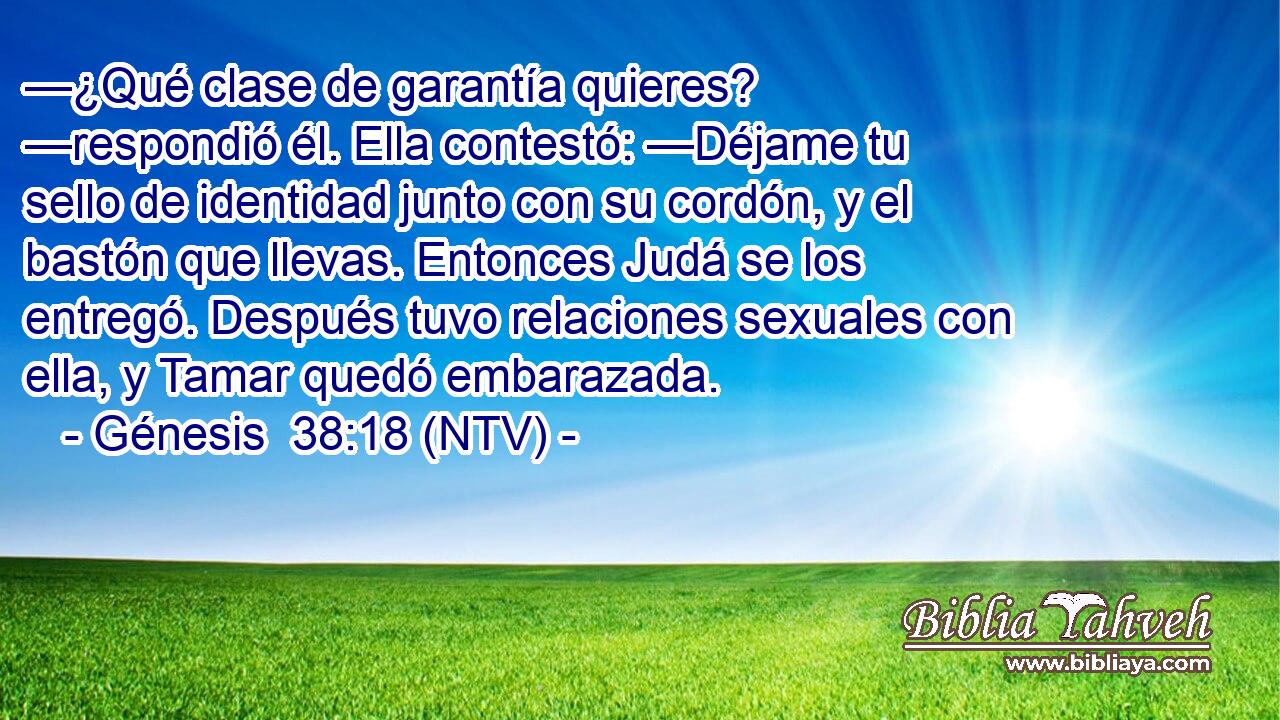 —¿Qué clase de garantía quieres? —respondió él. Ella contestó: —Déjame tu sello de identidad junto con su cordón, y el bastón que llevas. Entonces Judá se los entregó. Después tuvo relaciones sexuales con ella, y Tamar quedó embarazada.