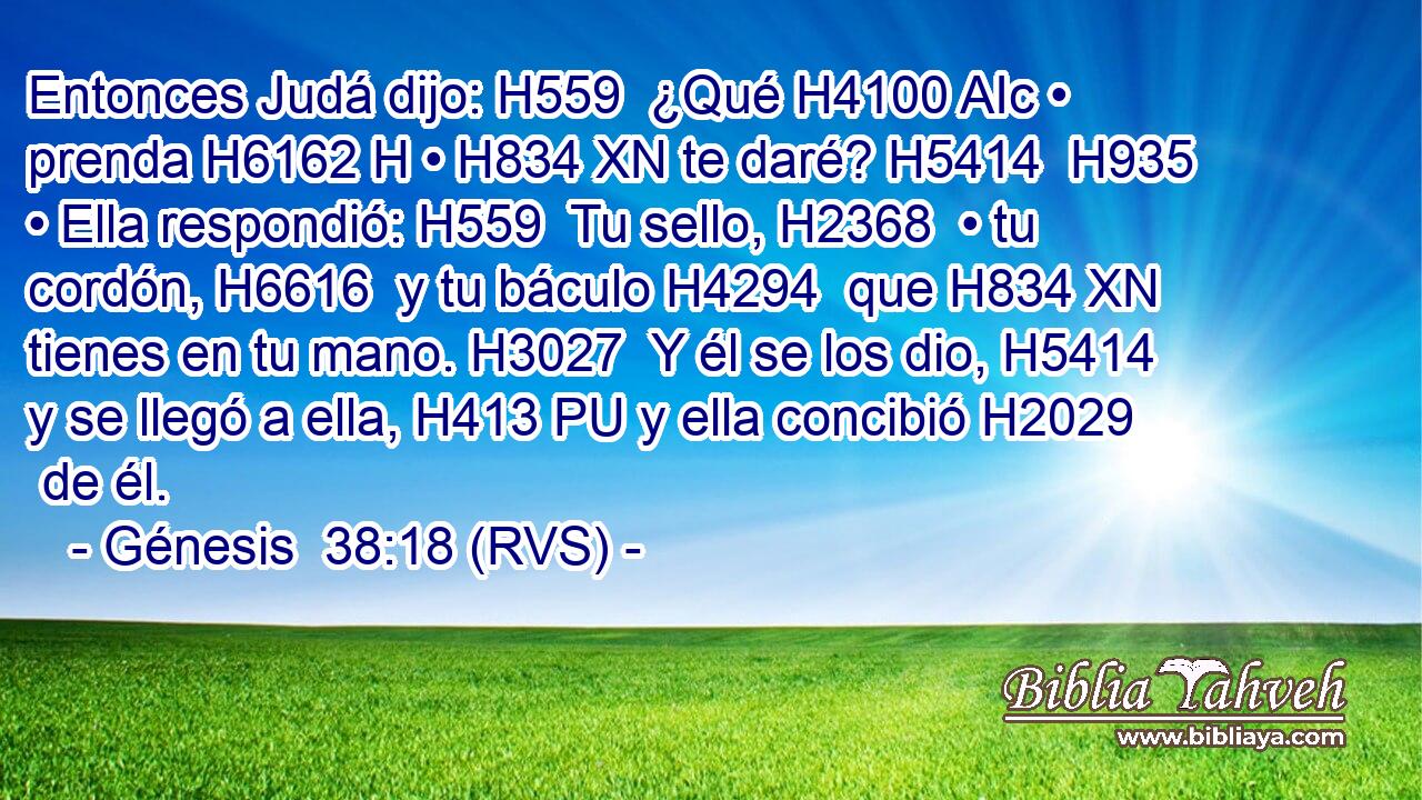 Entonces Judá dijo: H559  ¿Qué H4100 AIc • prenda H6162 H • H834 XN te daré? H5414  H935 • Ella respondió: H559  Tu sello, H2368  • tu cordón, H6616  y tu báculo H4294  que H834 XN tienes en tu mano. H3027  Y él se los dio, H5414  y se llegó a ella, H413 PU y ella concibió H2029  de él. 