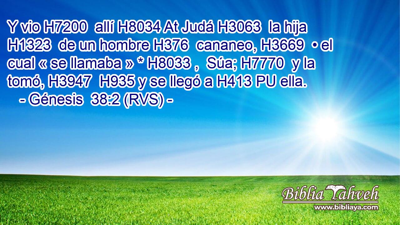 Y vio H7200  allí H8034 At Judá H3063  la hija H1323  de un hombre H376  cananeo, H3669  • el cual « se llamaba » * H8033 ,  Súa; H7770  y la tomó, H3947  H935 y se llegó a H413 PU ella. 
