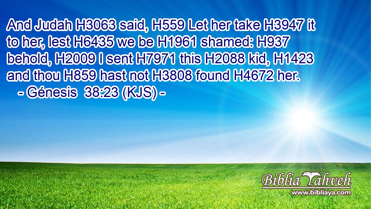 And Judah H3063 said, H559 Let her take H3947 it to her, lest H6435 we be H1961 shamed: H937 behold, H2009 I sent H7971 this H2088 kid, H1423 and thou H859 hast not H3808 found H4672 her.